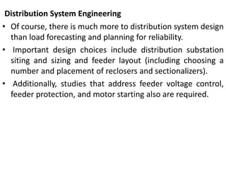 Distribution System Engineering
• Of course, there is much more to distribution system design
than load forecasting and planning for reliability.
• Important design choices include distribution substation
siting and sizing and feeder layout (including choosing a
number and placement of reclosers and sectionalizers).
• Additionally, studies that address feeder voltage control,
feeder protection, and motor starting also are required.
 