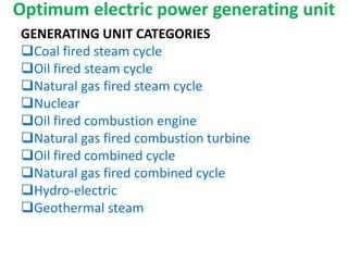 Optimum electric power generating unit
GENERATING UNIT CATEGORIES
Coal fired steam cycle
Oil fired steam cycle
Natural gas fired steam cycle
Nuclear
Oil fired combustion engine
Natural gas fired combustion turbine
Oil fired combined cycle
Natural gas fired combined cycle
Hydro-electric
Geothermal steam
 