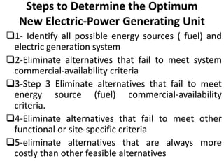 Steps to Determine the Optimum
New Electric-Power Generating Unit
1- Identify all possible energy sources ( fuel) and
electric generation system
2-Eliminate alternatives that fail to meet system
commercial-availability criteria
3-Step 3 Eliminate alternatives that fail to meet
energy source (fuel) commercial-availability
criteria.
4-Eliminate alternatives that fail to meet other
functional or site-specific criteria
5-eliminate alternatives that are always more
costly than other feasible alternatives
 