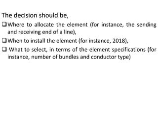 The decision should be,
Where to allocate the element (for instance, the sending
and receiving end of a line),
When to install the element (for instance, 2018),
 What to select, in terms of the element specifications (for
instance, number of bundles and conductor type)
 