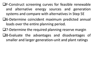 F-Construct screening curves for feasible renewable
and alternative energy sources and generation
systems and compare with alternatives in Step 5E
6-Determine coincident maximum predicted annual
loads over the entire planning period.
7-Determine the required planning reserve margin
8-Evaluate the advantages and disadvantages of
smaller and larger generation-unit and plant ratings
 