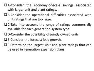 A-Consider the economy-of-scale savings associated
with larger unit and plant ratings.
B-Consider the operational difficulties associated with
unit ratings that are too large.
C-Take into account the range of ratings commercially
available for each generation-system type.
D-Consider the possibility of jointly owned units.
E-Consider the forecast load growth.
F-Determine the largest unit and plant ratings that can
be used in generation expansion plans
 