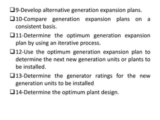 9-Develop alternative generation expansion plans.
10-Compare generation expansion plans on a
consistent basis.
11-Determine the optimum generation expansion
plan by using an iterative process.
12-Use the optimum generation expansion plan to
determine the next new generation units or plants to
be installed.
13-Determine the generator ratings for the new
generation units to be installed
14-Determine the optimum plant design.
 