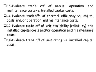15-Evaluate trade off of annual operation and
maintenance costs vs. installed capital costs.
16-Evaluate tradeoffs of thermal efficiency vs. capital
costs and/or operation and maintenance costs.
17-Evaluate trade off of unit availability (reliability) and
installed capital costs and/or operation and maintenance
costs.
18-Evaluate trade off of unit rating vs. installed capital
costs.
 