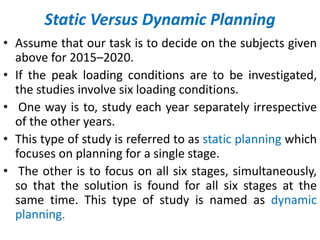 Static Versus Dynamic Planning
• Assume that our task is to decide on the subjects given
above for 2015–2020.
• If the peak loading conditions are to be investigated,
the studies involve six loading conditions.
• One way is to, study each year separately irrespective
of the other years.
• This type of study is referred to as static planning which
focuses on planning for a single stage.
• The other is to focus on all six stages, simultaneously,
so that the solution is found for all six stages at the
same time. This type of study is named as dynamic
planning.
 