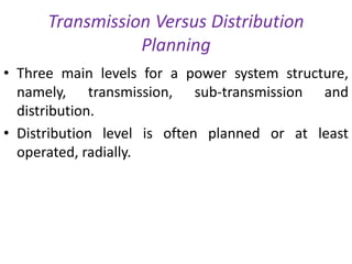 Transmission Versus Distribution
Planning
• Three main levels for a power system structure,
namely, transmission, sub-transmission and
distribution.
• Distribution level is often planned or at least
operated, radially.
 