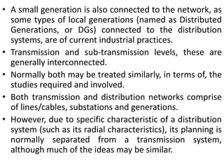 • A small generation is also connected to the network, as
some types of local generations (named as Distributed
Generations, or DGs) connected to the distribution
systems, are of current industrial practices.
• Transmission and sub-transmission levels, these are
generally interconnected.
• Normally both may be treated similarly, in terms of, the
studies required and involved.
• Both transmission and distribution networks comprise
of lines/cables, substations and generations.
• However, due to specific characteristic of a distribution
system (such as its radial characteristics), its planning is
normally separated from a transmission system,
although much of the ideas may be similar.
 