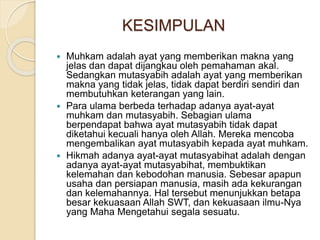 KESIMPULAN
 Muhkam adalah ayat yang memberikan makna yang
jelas dan dapat dijangkau oleh pemahaman akal.
Sedangkan mutasyabih adalah ayat yang memberikan
makna yang tidak jelas, tidak dapat berdiri sendiri dan
membutuhkan keterangan yang lain.
 Para ulama berbeda terhadap adanya ayat-ayat
muhkam dan mutasyabih. Sebagian ulama
berpendapat bahwa ayat mutasyabih tidak dapat
diketahui kecuali hanya oleh Allah. Mereka mencoba
mengembalikan ayat mutasyabih kepada ayat muhkam.
 Hikmah adanya ayat-ayat mutasyabihat adalah dengan
adanya ayat-ayat mutasyabihat, membuktikan
kelemahan dan kebodohan manusia. Sebesar apapun
usaha dan persiapan manusia, masih ada kekurangan
dan kelemahannya. Hal tersebut menunjukkan betapa
besar kekuasaan Allah SWT, dan kekuasaan ilmu-Nya
yang Maha Mengetahui segala sesuatu.
 