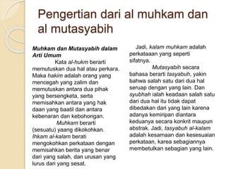 Pengertian dari al muhkam dan
al mutasyabih
Muhkam dan Mutasyabih dalam
Arti Umum
Kata al-hukm berarti
memutuskan dua hal atau perkara.
Maka hakim adalah orang yang
mencegah yang zalim dan
memutuskan antara dua pihak
yang bersengketa, serta
memisahkan antara yang hak
daan yang baatil dan antara
kebenaran dan kebohongan.
Muhkam berarti
(sesuatu) yaang dikokohkan.
Ihkam al-kalam berati
mengokohkan perkataan dengan
memisahkan berita yang benar
dari yang salah, dan urusan yang
lurus dari yang sesat.
Jadi, kalam muhkam adalah
perkataaan yang seperti
sifatnya.
Mutasyabih secara
bahasa berarti tasyabuh, yakin
bahwa salah satu dari dua hal
seruap dengan yang lain. Dan
syubhah ialah keadaan salah satu
dari dua hal itu tidak dapat
dibedakan dari yang lain karena
adanya kemiripan diantara
keduanya secara konkrit maupun
abstrak. Jadi, tasyabuh al-kalam
adalah kesamaan dan kesesuaian
perkataan, karea sebagiannya
membetulkan sebagian yang lain.
 