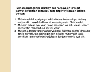 Mengenai pengertian muhkam dan mutasyabih terdapat
banyak perbedaan pendapat. Yang terpenting adalah sebagai
berikut:
1. Muhkan adalah ayat yang mudah diketahui maksudnya, sedang
mutasyabih hanyalah diketahui maksudnya oleh Allah sendiri.
2. Muhkam adalah ayat yang hanya mengandung satu wajah, sedang
mutasyabih mengandung banyak wajah
3. Muhkan adalaah yang maksudnya dapat diketahui secara langsung,
tanpa memerlukan keterangan lain, sedang mutasyabih tidak
demikian; ia memerlukan penjelasan dengan merujuk ayat lain.
 