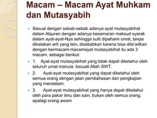 Macam – Macam Ayat Muhkam
dan Mutasyabih
 Sesuai dengan sebab-sebab adanya ayat mutasyabihat
dalam Alquran dengan adanya kesamaran maksud syarak
dalam ayat-ayat-Nya sehingga sulit dipahami umat, tanpa
dikatakan arti yang lain, disebabkan karena bisa dita’wilkan
dengan bermacam-macamayat mutasyabihat itu ada 3
macam, sebagai berikut:
 1. Ayat-ayat mutasyabihat yang tidak dapat diketahui oleh
seluruh umat manuia, kecuali Allah SWT.
 2. Ayat-ayat mutasyabihat yang dapat diketahui oleh
semua orang dengan jalan pembahasan dan pengkajian
yang mendalam.
 3. Ayat-ayat mutasyabihat yang hanya dapat diketahui
oleh para pakar ilmu dan sain, bukan oleh semua orang,
apalagi orang awam
 