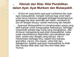 . Hikmah dan Nilai- Nilai Pendidikan
dalam Ayat- Ayat Muhkam dan Mutasyabih
 Al-Qur’an yang berisi ayat-ayat muhkamat dan ayat-
ayat mutasyabihat, menjadi motivasi bagi umat Islam
untuk terus menerus menggali berbagai kandungannya
sehingga kita akan terhindar dari taklid, membaca Al-
Qur’an dengan khusyu’ sambil merenung dan berpikir.
 Ayat-ayat Mutasyabihat ini mengharuskan upaya yang
lebih banyak untuk mengungkap maksudnya, sehingga
menambah pahala bagi orang yang mengkajinya. Jika
Al-Quran mengandung ayat-ayat mutasyabihat, maka
untuk memahaminya diperlukan cara penafsiran dan
tarjih antara satu dengan yang lainnya. Hal ini
memerlukan berbagai ilmu, seperti ilmu bahasa,
gramatika, ma’ani, ilmu bayan, ushul fiqh dan
sebagainya. Apabila ayat-ayat mutasyabihat itu tidak
ada niscaya tidak akan ada ilmu-ilmu tidak akan
muncul.
 