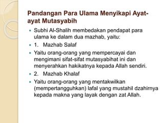 Pandangan Para Ulama Menyikapi Ayat-
ayat Mutasyabih
 Subhi Al-Shalih membedakan pendapat para
ulama ke dalam dua mazhab, yaitu:
 1. Mazhab Salaf
 Yaitu orang-orang yang mempercayai dan
mengimani sifat-sifat mutasyabihat ini dan
menyerahkan hakikatnya kepada Allah sendiri.
 2. Mazhab Khalaf
 Yaitu orang-orang yang mentakwilkan
(mempertangguhkan) lafal yang mustahil dzahirnya
kepada makna yang layak dengan zat Allah.
 