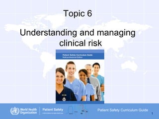 Topic 6
Understanding and managing
clinical risk

Patient Safety Curriculum Guide
1

 