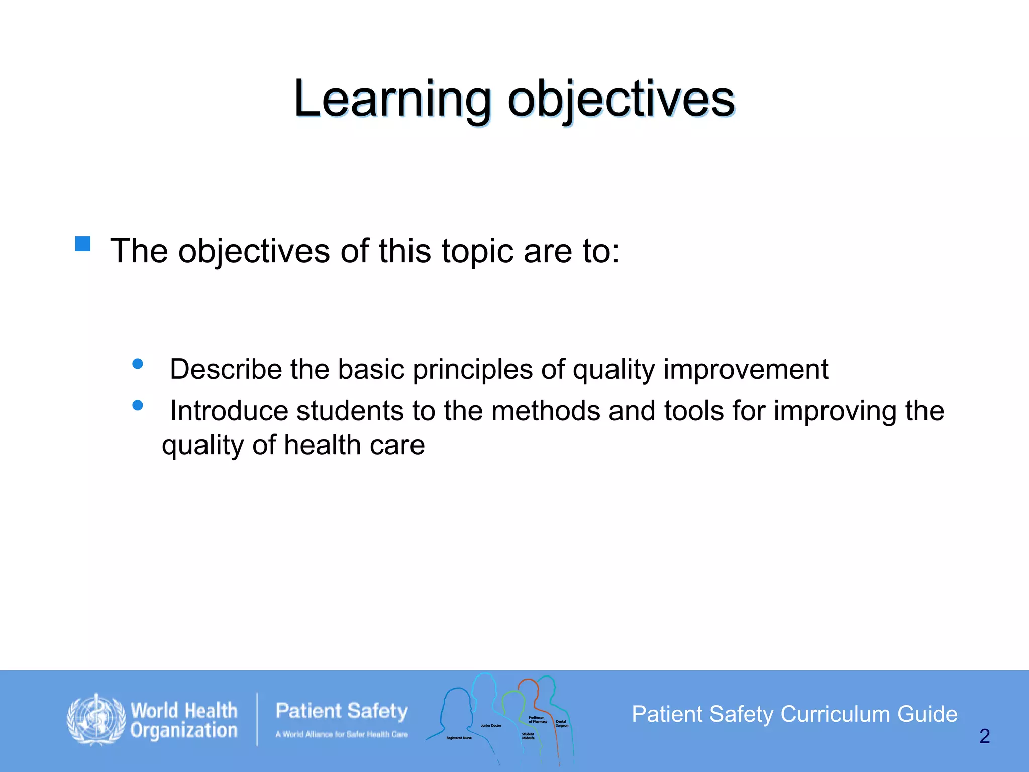 Learning objectives
 The objectives of this topic are to:
•
•

Describe the basic principles of quality improvement
Introduce students to the methods and tools for improving the
quality of health care

Patient Safety Curriculum Guide
2

 