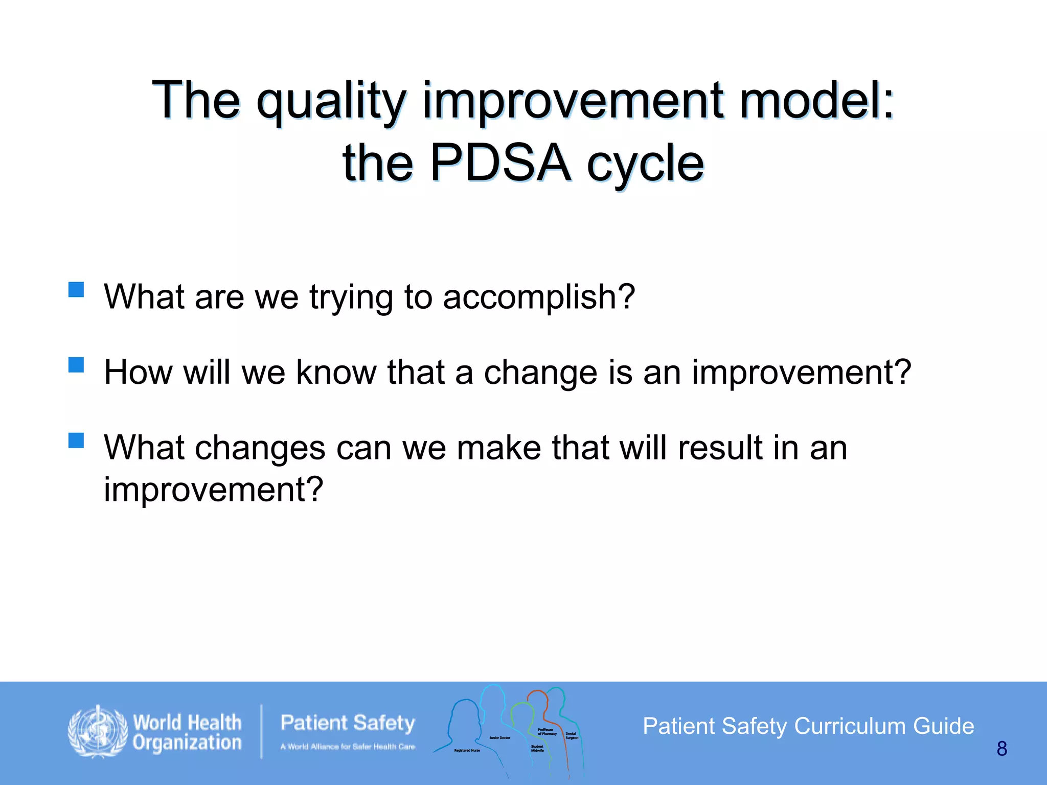 The quality improvement model:
the PDSA cycle
 What are we trying to accomplish?
 How will we know that a change is an improvement?
 What changes can we make that will result in an
improvement?

Patient Safety Curriculum Guide
8

 
