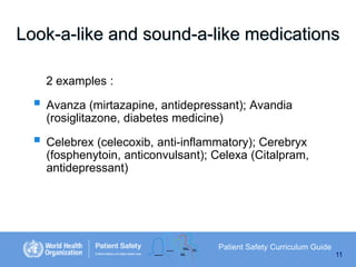 Look-a-like and sound-a-like medications
2 examples :

 Avanza (mirtazapine, antidepressant); Avandia
(rosiglitazone, diabetes medicine)

 Celebrex (celecoxib, anti-inflammatory); Cerebryx
(fosphenytoin, anticonvulsant); Celexa (Citalpram,
antidepressant)

Patient Safety Curriculum Guide
11

 
