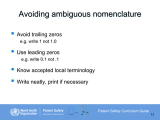 Avoiding ambiguous nomenclature
 Avoid trailing zeros
e.g. write 1 not 1.0

 Use leading zeros
e.g. write 0.1 not .1

 Know accepted local terminology
 Write neatly, print if necessary

Patient Safety Curriculum Guide
13

 