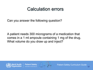 Calculation errors
Can you answer the following question?

A patient needs 300 micrograms of a medication that
comes in a 1 ml ampoule containing 1 mg of the drug.
What volume do you draw up and inject?

Patient Safety Curriculum Guide
17

 