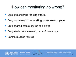How can monitoring go wrong?

 Lack of monitoring for side-effects
 Drug not ceased if not working, or course completed
 Drug ceased before course completed
 Drug levels not measured, or not followed up
 Communication failures

Patient Safety Curriculum Guide
19

 