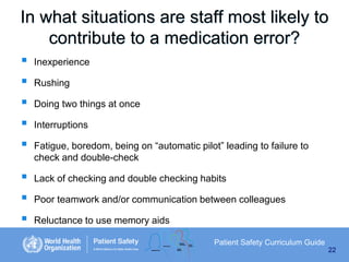 In what situations are staff most likely to
contribute to a medication error?









Inexperience
Rushing
Doing two things at once

Interruptions
Fatigue, boredom, being on “automatic pilot” leading to failure to
check and double-check
Lack of checking and double checking habits
Poor teamwork and/or communication between colleagues
Reluctance to use memory aids
Patient Safety Curriculum Guide
22

 