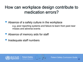 How can workplace design contribute to
medication errors?

 Absence of a safety culture in the workplace
e.g. poor reporting systems and failure to learn from past near
misses and adverse events

 Absence of memory aids for staff
 Inadequate staff numbers

Patient Safety Curriculum Guide
23

 