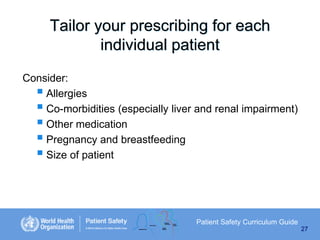 Tailor your prescribing for each
individual patient
Consider:
 Allergies
 Co-morbidities (especially liver and renal impairment)
 Other medication
 Pregnancy and breastfeeding
 Size of patient

Patient Safety Curriculum Guide
27

 