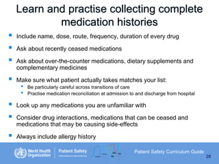 Learn and practise collecting complete
medication histories









Include name, dose, route, frequency, duration of every drug
Ask about recently ceased medications
Ask about over-the-counter medications, dietary supplements and
complementary medicines
Make sure what patient actually takes matches your list:

•
•

Be particularly careful across transitions of care
Practise medication reconciliation at admission to and discharge from hospital

Look up any medications you are unfamiliar with
Consider drug interactions, medications that can be ceased and
medications that may be causing side-effects

Always include allergy history
Patient Safety Curriculum Guide
28

 