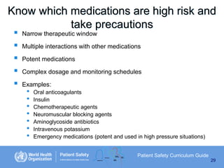 Know which medications are high risk and
take precautions






Narrow therapeutic window
Multiple interactions with other medications

Potent medications
Complex dosage and monitoring schedules
Examples:

•
•
•
•
•
•
•

Oral anticoagulants
Insulin
Chemotherapeutic agents
Neuromuscular blocking agents
Aminoglycoside antibiotics
Intravenous potassium
Emergency medications (potent and used in high pressure situations)
Patient Safety Curriculum Guide
29

 