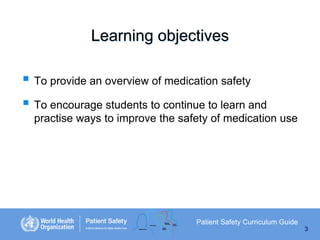 Learning objectives

 To provide an overview of medication safety
 To encourage students to continue to learn and
practise ways to improve the safety of medication use

Patient Safety Curriculum Guide
3

 