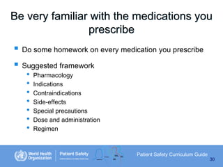 Be very familiar with the medications you
prescribe

 Do some homework on every medication you prescribe
 Suggested framework
•
•
•
•
•
•
•

Pharmacology
Indications
Contraindications
Side-effects
Special precautions
Dose and administration
Regimen

Patient Safety Curriculum Guide
30

 
