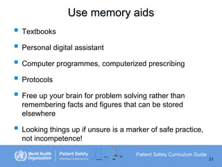 Use memory aids
 Textbooks
 Personal digital assistant
 Computer programmes, computerized prescribing
 Protocols
 Free up your brain for problem solving rather than
remembering facts and figures that can be stored
elsewhere

 Looking things up if unsure is a marker of safe practice,
not incompetence!
Patient Safety Curriculum Guide
31

 