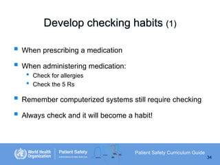 Develop checking habits (1)
 When prescribing a medication
 When administering medication:
•
•

Check for allergies
Check the 5 Rs

 Remember computerized systems still require checking
 Always check and it will become a habit!

Patient Safety Curriculum Guide
34

 
