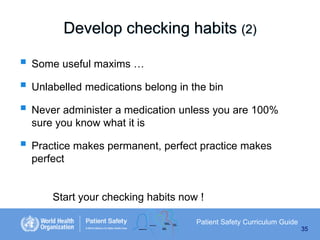 Develop checking habits (2)
 Some useful maxims …
 Unlabelled medications belong in the bin
 Never administer a medication unless you are 100%
sure you know what it is

 Practice makes permanent, perfect practice makes
perfect

Start your checking habits now !
Patient Safety Curriculum Guide
35

 