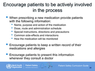 Encourage patients to be actively involved
in the process
 When prescribing a new medication provide patients
with the following information:

•
•
•
•
•

Name, purpose and action of the medication
Dose, route and administration schedule
Special instructions, directions and precautions
Common side-effects and interactions
How the medication will be monitored

 Encourage patients to keep a written record of their
medications and allergies

 Encourage patients to present this information
whenever they consult a doctor
Patient Safety Curriculum Guide
36

 