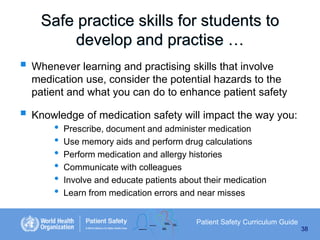 Safe practice skills for students to
develop and practise …

 Whenever learning and practising skills that involve
medication use, consider the potential hazards to the
patient and what you can do to enhance patient safety

 Knowledge of medication safety will impact the way you:
•
•
•
•
•
•

Prescribe, document and administer medication
Use memory aids and perform drug calculations
Perform medication and allergy histories
Communicate with colleagues
Involve and educate patients about their medication
Learn from medication errors and near misses
Patient Safety Curriculum Guide
38

 