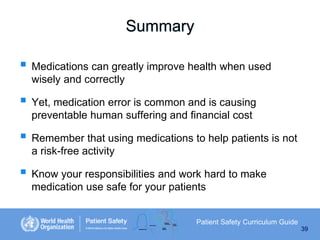 Summary
 Medications can greatly improve health when used
wisely and correctly

 Yet, medication error is common and is causing
preventable human suffering and financial cost

 Remember that using medications to help patients is not
a risk-free activity

 Know your responsibilities and work hard to make
medication use safe for your patients

Patient Safety Curriculum Guide
39

 