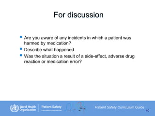 For discussion
 Are you aware of any incidents in which a patient was




harmed by medication?
Describe what happened
Was the situation a result of a side-effect, adverse drug
reaction or medication error?

Patient Safety Curriculum Guide
40

 