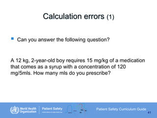 Calculation errors (1)


Can you answer the following question?

A 12 kg, 2-year-old boy requires 15 mg/kg of a medication
that comes as a syrup with a concentration of 120
mg/5mls. How many mls do you prescribe?

Patient Safety Curriculum Guide
41

 