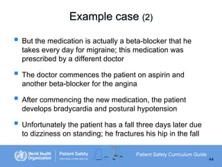 Example case (2)
 But the medication is actually a beta-blocker that he
takes every day for migraine; this medication was
prescribed by a different doctor

 The doctor commences the patient on aspirin and
another beta-blocker for the angina

 After commencing the new medication, the patient
develops bradycardia and postural hypotension

 Unfortunately the patient has a fall three days later due
to dizziness on standing; he fractures his hip in the fall
Patient Safety Curriculum Guide
44

 