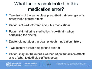 What factors contributed to this
medication error?








Two drugs of the same class prescribed unknowingly with
potentiation of side-effects

Patient not well informed about his medications
Patient did not bring medication list with him when
consulting the doctor
Doctor did not do a thorough enough medication history
Two doctors prescribing for one patient

Patient may not have been warned of potential side-effects
and of what to do if side-effects occur
Patient Safety Curriculum Guide
45

 