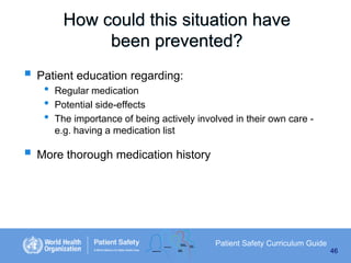 How could this situation have
been prevented?
 Patient education regarding:
•
•
•

Regular medication
Potential side-effects
The importance of being actively involved in their own care e.g. having a medication list

 More thorough medication history

Patient Safety Curriculum Guide
46

 