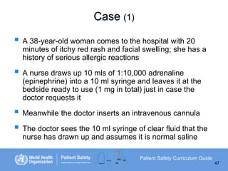 Case (1)
 A 38-year-old woman comes to the hospital with 20
minutes of itchy red rash and facial swelling; she has a
history of serious allergic reactions

 A nurse draws up 10 mls of 1:10,000 adrenaline
(epinephrine) into a 10 ml syringe and leaves it at the
bedside ready to use (1 mg in total) just in case the
doctor requests it

 Meanwhile the doctor inserts an intravenous cannula
 The doctor sees the 10 ml syringe of clear fluid that the
nurse has drawn up and assumes it is normal saline
Patient Safety Curriculum Guide
47

 