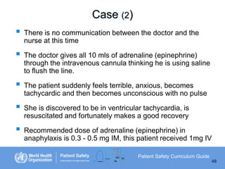 Case (2)







There is no communication between the doctor and the
nurse at this time
The doctor gives all 10 mls of adrenaline (epinephrine)
through the intravenous cannula thinking he is using saline
to flush the line.
The patient suddenly feels terrible, anxious, becomes
tachycardic and then becomes unconscious with no pulse
She is discovered to be in ventricular tachycardia, is
resuscitated and fortunately makes a good recovery
Recommended dose of adrenaline (epinephrine) in
anaphylaxis is 0.3 - 0.5 mg IM, this patient received 1mg IV
Patient Safety Curriculum Guide
48

 