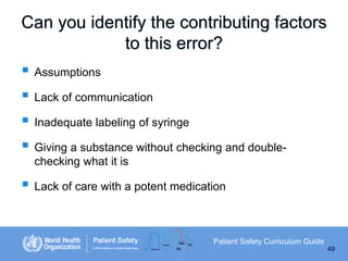 Can you identify the contributing factors
to this error?

 Assumptions
 Lack of communication
 Inadequate labeling of syringe
 Giving a substance without checking and doublechecking what it is

 Lack of care with a potent medication

Patient Safety Curriculum Guide
49

 