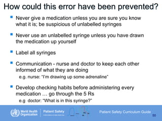 How could this error have been prevented?
 Never give a medication unless you are sure you know
what it is; be suspicious of unlabelled syringes






Never use an unlabelled syringe unless you have drawn
the medication up yourself
Label all syringes
Communication - nurse and doctor to keep each other
informed of what they are doing
e.g. nurse: “I’m drawing up some adrenaline”



Develop checking habits before administering every
medication … go through the 5 Rs
e.g doctor: “What is in this syringe?”
Patient Safety Curriculum Guide
50

 