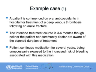 Example case (1)

 A patient is commenced on oral anticoagulants in
hospital for treatment of a deep venous thrombosis
following an ankle fracture

 The intended treatment course is 3-6 months though
neither the patient nor community doctor are aware of
the planned duration of treatment

 Patient continues medication for several years, being
unnecessarily exposed to the increased risk of bleeding
associated with this medication

Patient Safety Curriculum Guide
51

 