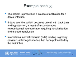 Example case (2)
 The patient is prescribed a course of antibiotics for a
dental infection

 9 days later the patient becomes unwell with back pain
and hypotension, a result of a spontaneous
retroperitoneal haemorrhage, requiring hospitalization
and a blood transfusion

 International normalized ratio (INR) reading is grossly
elevated, anticoagulant effect has been potentiated by
the antibiotics

Patient Safety Curriculum Guide
52

 