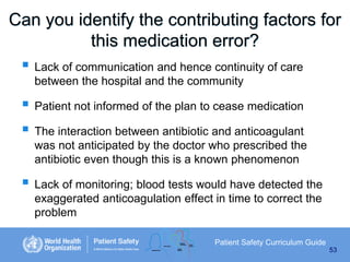Can you identify the contributing factors for
this medication error?
 Lack of communication and hence continuity of care
between the hospital and the community

 Patient not informed of the plan to cease medication
 The interaction between antibiotic and anticoagulant
was not anticipated by the doctor who prescribed the
antibiotic even though this is a known phenomenon

 Lack of monitoring; blood tests would have detected the
exaggerated anticoagulation effect in time to correct the
problem
Patient Safety Curriculum Guide
53

 