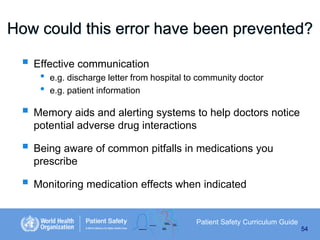 How could this error have been prevented?
 Effective communication
•
•

e.g. discharge letter from hospital to community doctor
e.g. patient information

 Memory aids and alerting systems to help doctors notice
potential adverse drug interactions

 Being aware of common pitfalls in medications you
prescribe

 Monitoring medication effects when indicated
Patient Safety Curriculum Guide
54

 